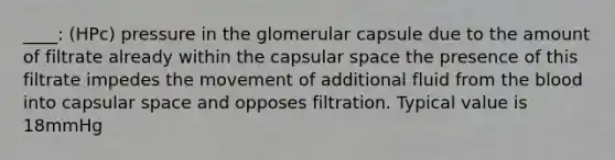 ____: (HPc) pressure in the glomerular capsule due to the amount of filtrate already within the capsular space the presence of this filtrate impedes the movement of additional fluid from <a href='https://www.questionai.com/knowledge/k7oXMfj7lk-the-blood' class='anchor-knowledge'>the blood</a> into capsular space and opposes filtration. Typical value is 18mmHg