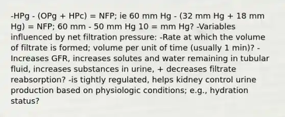 -HPg - (OPg + HPc) = NFP; ie 60 mm Hg - (32 mm Hg + 18 mm Hg) = NFP; 60 mm - 50 mm Hg 10 = mm Hg? -Variables influenced by net filtration pressure: -Rate at which the volume of filtrate is formed; volume per unit of time (usually 1 min)? -Increases GFR, increases solutes and water remaining in tubular fluid, increases substances in urine, + decreases filtrate reabsorption? -is tightly regulated, helps kidney control urine production based on physiologic conditions; e.g., hydration status?