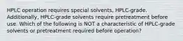 HPLC operation requires special solvents, HPLC-grade. Additionally, HPLC-grade solvents require pretreatment before use. Which of the following is NOT a characteristic of HPLC-grade solvents or pretreatment required before operation?