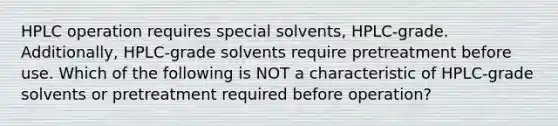 HPLC operation requires special solvents, HPLC-grade. Additionally, HPLC-grade solvents require pretreatment before use. Which of the following is NOT a characteristic of HPLC-grade solvents or pretreatment required before operation?