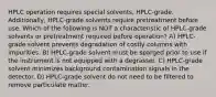 HPLC operation requires special solvents, HPLC-grade. Additionally, HPLC-grade solvents require pretreatment before use. Which of the following is NOT a characteristic of HPLC-grade solvents or pretreatment required before operation? A) HPLC-grade solvent prevents degradation of costly columns with impurities. B) HPLC-grade solvent must be sparged prior to use if the instrument is not equipped with a degrasser. C) HPLC-grade solvent minimizes background contamination signals in the detector. D) HPLC-grade solvent do not need to be filtered to remove particulate matter.