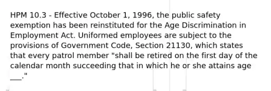 HPM 10.3 - Effective October 1, 1996, the public safety exemption has been reinstituted for the Age Discrimination in Employment Act. Uniformed employees are subject to the provisions of Government Code, Section 21130, which states that every patrol member "shall be retired on the first day of the calendar month succeeding that in which he or she attains age ___."