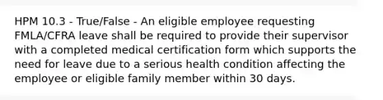 HPM 10.3 - True/False - An eligible employee requesting FMLA/CFRA leave shall be required to provide their supervisor with a completed medical certification form which supports the need for leave due to a serious health condition affecting the employee or eligible family member within 30 days.