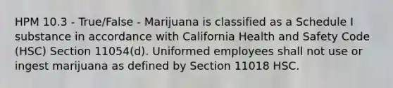 HPM 10.3 - True/False - Marijuana is classified as a Schedule I substance in accordance with California Health and Safety Code (HSC) Section 11054(d). Uniformed employees shall not use or ingest marijuana as defined by Section 11018 HSC.