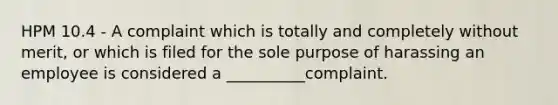 HPM 10.4 - A complaint which is totally and completely without merit, or which is filed for the sole purpose of harassing an employee is considered a __________complaint.