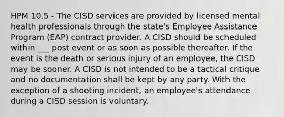 HPM 10.5 - The CISD services are provided by licensed mental health professionals through the state's Employee Assistance Program (EAP) contract provider. A CISD should be scheduled within ___ post event or as soon as possible thereafter. If the event is the death or serious injury of an employee, the CISD may be sooner. A CISD is not intended to be a tactical critique and no documentation shall be kept by any party. With the exception of a shooting incident, an employee's attendance during a CISD session is voluntary.