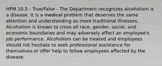 HPM 10.5 - True/False - The Department recognizes alcoholism is a disease. It is a medical problem that deserves the same attention and understanding as more traditional illnesses. Alcoholism is known to cross all race, gender, social, and economic boundaries and may adversely affect an employee's job performance. Alcoholism can be treated and employees should not hesitate to seek professional assistance for themselves or offer help to fellow employees affected by the disease.