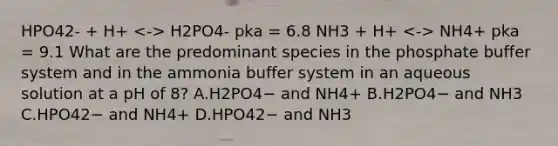 HPO42- + H+ H2PO4- pka = 6.8 NH3 + H+ NH4+ pka = 9.1 What are the predominant species in the phosphate buffer system and in the ammonia buffer system in an aqueous solution at a pH of 8? A.H2PO4− and NH4+ B.H2PO4− and NH3 C.HPO42− and NH4+ D.HPO42− and NH3