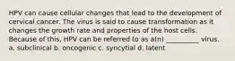 HPV can cause cellular changes that lead to the development of cervical cancer. The virus is said to cause transformation as it changes the growth rate and properties of the host cells. Because of this, HPV can be referred to as a(n) __________ virus. a. subclinical b. oncogenic c. syncytial d. latent
