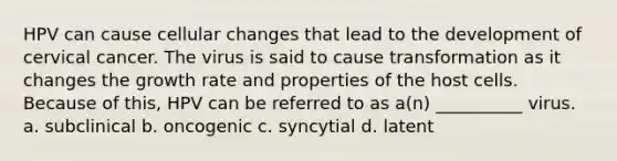 HPV can cause cellular changes that lead to the development of cervical cancer. The virus is said to cause transformation as it changes the growth rate and properties of the host cells. Because of this, HPV can be referred to as a(n) __________ virus. a. subclinical b. oncogenic c. syncytial d. latent