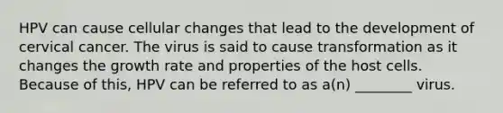 HPV can cause cellular changes that lead to the development of cervical cancer. The virus is said to cause transformation as it changes the growth rate and properties of the host cells. Because of this, HPV can be referred to as a(n) ________ virus.