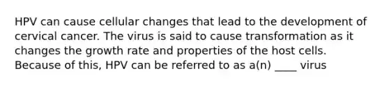 HPV can cause cellular changes that lead to the development of cervical cancer. The virus is said to cause transformation as it changes the growth rate and properties of the host cells. Because of this, HPV can be referred to as a(n) ____ virus