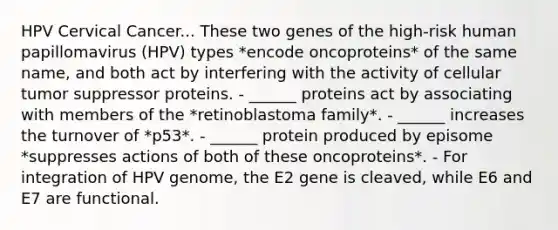 HPV Cervical Cancer... These two genes of the high-risk human papillomavirus (HPV) types *encode oncoproteins* of the same name, and both act by interfering with the activity of cellular tumor suppressor proteins. - ______ proteins act by associating with members of the *retinoblastoma family*. - ______ increases the turnover of *p53*. - ______ protein produced by episome *suppresses actions of both of these oncoproteins*. - For integration of HPV genome, the E2 gene is cleaved, while E6 and E7 are functional.