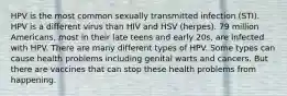 HPV is the most common sexually transmitted infection (STI). HPV is a different virus than HIV and HSV (herpes). 79 million Americans, most in their late teens and early 20s, are infected with HPV. There are many different types of HPV. Some types can cause health problems including genital warts and cancers. But there are vaccines that can stop these health problems from happening.