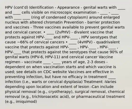 HPV (cont'd) Identification - Appearance - genital warts with ____ and ____ cells visible on microscopic examination - ____ - ____ with ____ ____ (ring of condensed cytoplasm) around enlarged nucleus with altered chromatin Prevention - barrier protection and vaccines - Three vaccines available to prevent genital warts and cervical cancer. • ____ (2vPHV) - divalent vaccine that protects against HPV-____ and HPV-____ , HPV serotypes that cause ~66% of cervical cancers • ____ (4vHPV) - quadrivalent vaccine that protects against HPV-____ , HPV-____ , HPV-____ , HPV-____ that protects against the serotypes that cause 90% of genital warts (HPV-6, HPV-11) and cervical cancer Vaccine regimen - vaccinate ____ -____ years of age, 2-3 doses - dependent on when vaccination starts and which vaccine is used; see details on CDC website Vaccines are effective in preventing infection, but have no efficacy in treatment ____ infection (i.e., warts or cervical dysplasia) Treatment -Varies depending upon location and extent of lesion -Can include physical removal (e.g., cryotherapy), surgical removal, chemical removal (e.g., trichloroacetic acid), or pharmaceutical treatment (e.g., imiquimod)