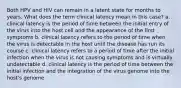 Both HPV and HIV can remain in a latent state for months to years. What does the term clinical latency mean in this case? a. clinical latency is the period of time between the initial entry of the virus into the host cell and the appearance of the first symptoms b. clinical latency refers to the period of time when the virus is detectable in the host until the disease has run its course c. clinical latency refers to a period of time after the initial infection when the virus is not causing symptoms and is virtually undetectable d. clinical latency is the period of time between the initial infection and the integration of the virus genome into the host's genome