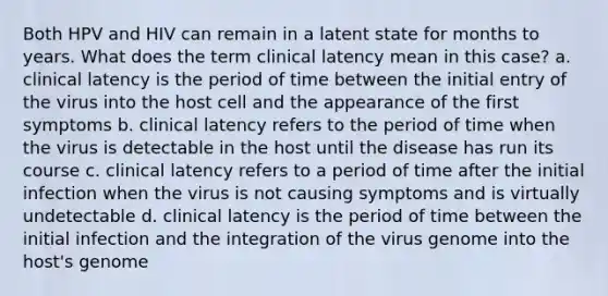 Both HPV and HIV can remain in a latent state for months to years. What does the term clinical latency mean in this case? a. clinical latency is the period of time between the initial entry of the virus into the host cell and the appearance of the first symptoms b. clinical latency refers to the period of time when the virus is detectable in the host until the disease has run its course c. clinical latency refers to a period of time after the initial infection when the virus is not causing symptoms and is virtually undetectable d. clinical latency is the period of time between the initial infection and the integration of the virus genome into the host's genome