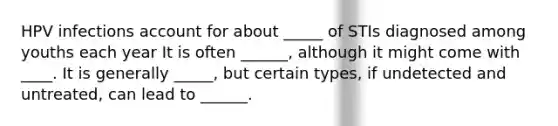 HPV infections account for about _____ of STIs diagnosed among youths each year It is often ______, although it might come with ____. It is generally _____, but certain types, if undetected and untreated, can lead to ______.