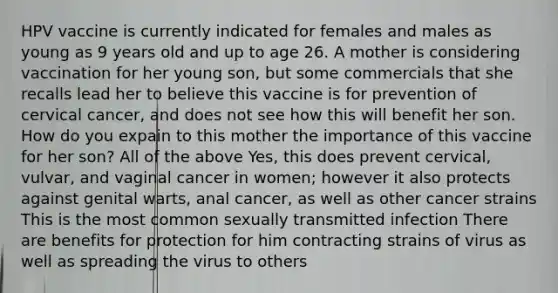 HPV vaccine is currently indicated for females and males as young as 9 years old and up to age 26. A mother is considering vaccination for her young son, but some commercials that she recalls lead her to believe this vaccine is for prevention of cervical cancer, and does not see how this will benefit her son. How do you expain to this mother the importance of this vaccine for her son? All of the above Yes, this does prevent cervical, vulvar, and vaginal cancer in women; however it also protects against genital warts, anal cancer, as well as other cancer strains This is the most common sexually transmitted infection There are benefits for protection for him contracting strains of virus as well as spreading the virus to others