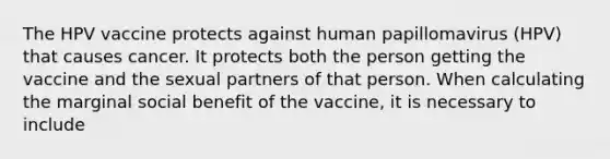 The HPV vaccine protects against human papillomavirus (HPV) that causes cancer. It protects both the person getting the vaccine and the sexual partners of that person. When calculating the marginal social benefit of the vaccine, it is necessary to include