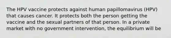 The HPV vaccine protects against human papillomavirus (HPV) that causes cancer. It protects both the person getting the vaccine and the sexual partners of that person. In a private market with no government intervention, the equilibrium will be