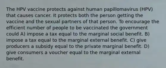 The HPV vaccine protects against human papillomavirus (HPV) that causes cancer. It protects both the person getting the vaccine and the sexual partners of that person. To encourage the efficient number of people to be vaccinated the government could A) impose a tax equal to the marginal social benefit. B) impose a tax equal to the marginal external benefit. C) give producers a subsidy equal to the private marginal benefit. D) give consumers a voucher equal to the marginal external benefit.