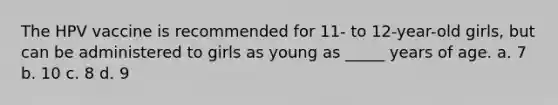 The HPV vaccine is recommended for 11- to 12-year-old girls, but can be administered to girls as young as _____ years of age. a. 7 b. 10 c. 8 d. 9