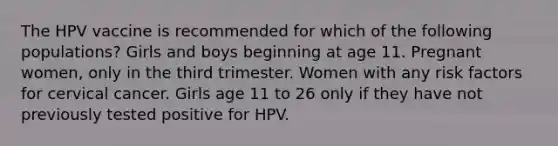 The HPV vaccine is recommended for which of the following populations? Girls and boys beginning at age 11. Pregnant women, only in the third trimester. Women with any risk factors for cervical cancer. Girls age 11 to 26 only if they have not previously tested positive for HPV.