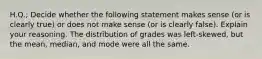 H.Q.; Decide whether the following statement makes sense​ (or is clearly​ true) or does not make sense​ (or is clearly​ false). Explain your reasoning. The distribution of grades was​ left-skewed, but the​ mean, median, and mode were all the same.