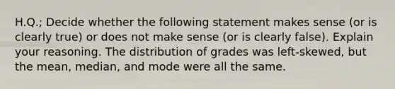 H.Q.; Decide whether the following statement makes sense​ (or is clearly​ true) or does not make sense​ (or is clearly​ false). Explain your reasoning. The distribution of grades was​ left-skewed, but the​ mean, median, and mode were all the same.