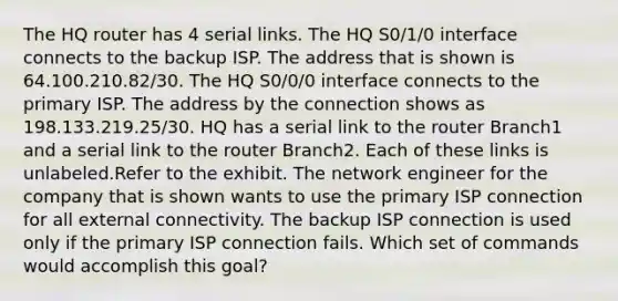 The HQ router has 4 serial links. The HQ S0/1/0 interface connects to the backup ISP. The address that is shown is 64.100.210.82/30. The HQ S0/0/0 interface connects to the primary ISP. The address by the connection shows as 198.133.219.25/30. HQ has a serial link to the router Branch1 and a serial link to the router Branch2. Each of these links is unlabeled.Refer to the exhibit. The network engineer for the company that is shown wants to use the primary ISP connection for all external connectivity. The backup ISP connection is used only if the primary ISP connection fails. Which set of commands would accomplish this goal?