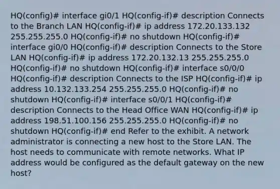 HQ(config)# interface gi0/1 HQ(config-if)# description Connects to the Branch LAN HQ(config-if)# ip address 172.20.133.132 255.255.255.0 HQ(config-if)# no shutdown HQ(config-if)# interface gi0/0 HQ(config-if)# description Connects to the Store LAN HQ(config-if)# ip address 172.20.132.13 255.255.255.0 HQ(config-if)# no shutdown HQ(config-if)# interface s0/0/0 HQ(config-if)# description Connects to the ISP HQ(config-if)# ip address 10.132.133.254 255.255.255.0 HQ(config-if)# no shutdown HQ(config-if)# interface s0/0/1 HQ(config-if)# description Connects to the Head Office WAN HQ(config-if)# ip address 198.51.100.156 255.255.255.0 HQ(config-if)# no shutdown HQ(config-if)# end Refer to the exhibit. A network administrator is connecting a new host to the Store LAN. The host needs to communicate with remote networks. What IP address would be configured as the default gateway on the new host?