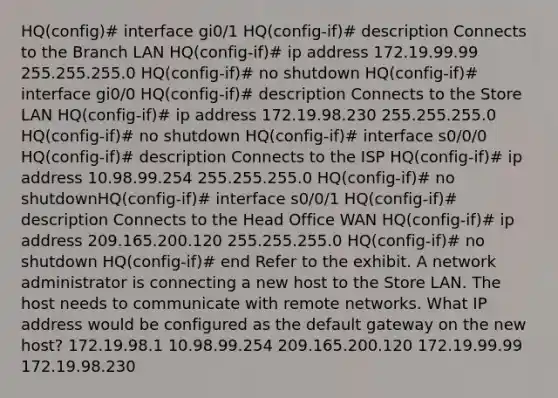 HQ(config)# interface gi0/1 HQ(config-if)# description Connects to the Branch LAN HQ(config-if)# ip address 172.19.99.99 255.255.255.0 HQ(config-if)# no shutdown HQ(config-if)# interface gi0/0 HQ(config-if)# description Connects to the Store LAN HQ(config-if)# ip address 172.19.98.230 255.255.255.0 HQ(config-if)# no shutdown HQ(config-if)# interface s0/0/0 HQ(config-if)# description Connects to the ISP HQ(config-if)# ip address 10.98.99.254 255.255.255.0 HQ(config-if)# no shutdownHQ(config-if)# interface s0/0/1 HQ(config-if)# description Connects to the Head Office WAN HQ(config-if)# ip address 209.165.200.120 255.255.255.0 HQ(config-if)# no shutdown HQ(config-if)# end Refer to the exhibit. A network administrator is connecting a new host to the Store LAN. The host needs to communicate with remote networks. What IP address would be configured as the default gateway on the new host? 172.19.98.1 10.98.99.254 209.165.200.120 172.19.99.99 172.19.98.230