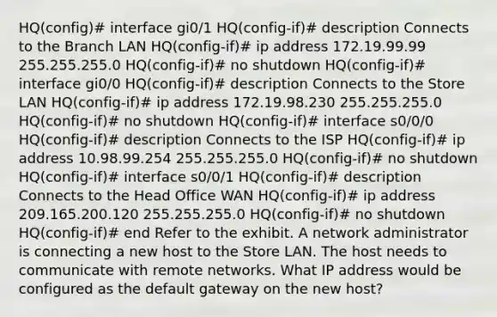 HQ(config)# interface gi0/1 HQ(config-if)# description Connects to the Branch LAN HQ(config-if)# ip address 172.19.99.99 255.255.255.0 HQ(config-if)# no shutdown HQ(config-if)# interface gi0/0 HQ(config-if)# description Connects to the Store LAN HQ(config-if)# ip address 172.19.98.230 255.255.255.0 HQ(config-if)# no shutdown HQ(config-if)# interface s0/0/0 HQ(config-if)# description Connects to the ISP HQ(config-if)# ip address 10.98.99.254 255.255.255.0 HQ(config-if)# no shutdown HQ(config-if)# interface s0/0/1 HQ(config-if)# description Connects to the Head Office WAN HQ(config-if)# ip address 209.165.200.120 255.255.255.0 HQ(config-if)# no shutdown HQ(config-if)# end Refer to the exhibit. A network administrator is connecting a new host to the Store LAN. The host needs to communicate with remote networks. What IP address would be configured as the default gateway on the new host?