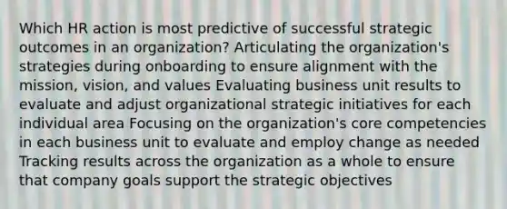 Which HR action is most predictive of successful strategic outcomes in an organization? Articulating the organization's strategies during onboarding to ensure alignment with the mission, vision, and values Evaluating business unit results to evaluate and adjust organizational strategic initiatives for each individual area Focusing on the organization's core competencies in each business unit to evaluate and employ change as needed Tracking results across the organization as a whole to ensure that company goals support the strategic objectives