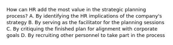 How can HR add the most value in the strategic planning process? A. By identifying the HR implications of the company's strategy B. By serving as the facilitator for the planning sessions C. By critiquing the finished plan for alignment with corporate goals D. By recruiting other personnel to take part in the process