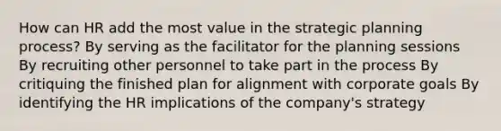 How can HR add the most value in the strategic planning process? By serving as the facilitator for the planning sessions By recruiting other personnel to take part in the process By critiquing the finished plan for alignment with corporate goals By identifying the HR implications of the company's strategy