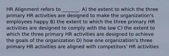 HR Alignment refers to _______. A) the extent to which the three primary HR activities are designed to make the organization's employees happy B) the extent to which the three primary HR activities are designed to comply with the law C) the extent to which the three primary HR activities are designed to achieve the goals of the organization D) how one organization's three primary HR activities are aligned with competitors' HR activities