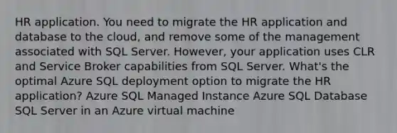 HR application. You need to migrate the HR application and database to the cloud, and remove some of the management associated with SQL Server. However, your application uses CLR and Service Broker capabilities from SQL Server. What's the optimal Azure SQL deployment option to migrate the HR application? Azure SQL Managed Instance Azure SQL Database SQL Server in an Azure virtual machine