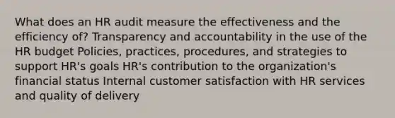 What does an HR audit measure the effectiveness and the efficiency of? Transparency and accountability in the use of the HR budget Policies, practices, procedures, and strategies to support HR's goals HR's contribution to the organization's financial status Internal customer satisfaction with HR services and quality of delivery