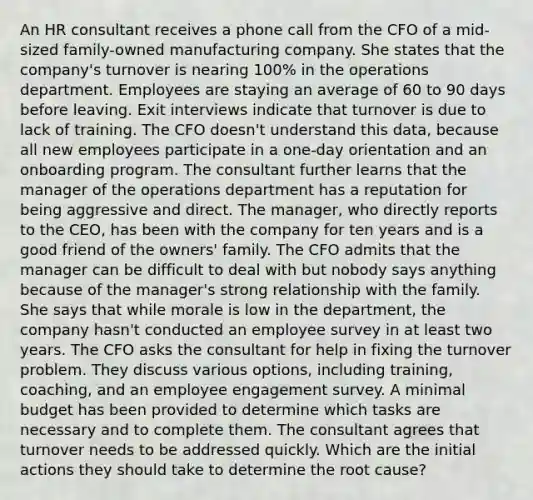 An HR consultant receives a phone call from the CFO of a mid-sized family-owned manufacturing company. She states that the company's turnover is nearing 100% in the operations department. Employees are staying an average of 60 to 90 days before leaving. Exit interviews indicate that turnover is due to lack of training. The CFO doesn't understand this data, because all new employees participate in a one-day orientation and an onboarding program. The consultant further learns that the manager of the operations department has a reputation for being aggressive and direct. The manager, who directly reports to the CEO, has been with the company for ten years and is a good friend of the owners' family. The CFO admits that the manager can be difficult to deal with but nobody says anything because of the manager's strong relationship with the family. She says that while morale is low in the department, the company hasn't conducted an employee survey in at least two years. The CFO asks the consultant for help in fixing the turnover problem. They discuss various options, including training, coaching, and an employee engagement survey. A minimal budget has been provided to determine which tasks are necessary and to complete them. The consultant agrees that turnover needs to be addressed quickly. Which are the initial actions they should take to determine the root cause?