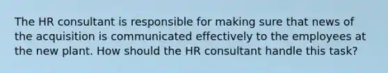 The HR consultant is responsible for making sure that news of the acquisition is communicated effectively to the employees at the new plant. How should the HR consultant handle this task?