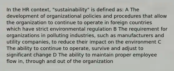 In the HR context, "sustainability" is defined as: A The development of organizational policies and procedures that allow the organization to continue to operate in foreign countries which have strict environmental regulation B The requirement for organizations in polluting industries, such as manufacturers and utility companies, to reduce their impact on the environment C The ability to continue to operate, survive and adjust to significant change D The ability to maintain proper employee flow in, through and out of the organization