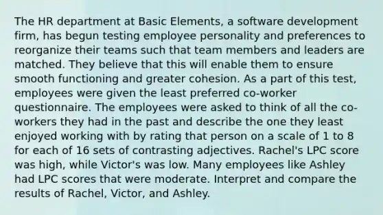 The HR department at Basic Elements, a software development firm, has begun testing employee personality and preferences to reorganize their teams such that team members and leaders are matched. They believe that this will enable them to ensure smooth functioning and greater cohesion. As a part of this test, employees were given the least preferred co-worker questionnaire. The employees were asked to think of all the co-workers they had in the past and describe the one they least enjoyed working with by rating that person on a scale of 1 to 8 for each of 16 sets of contrasting adjectives. Rachel's LPC score was high, while Victor's was low. Many employees like Ashley had LPC scores that were moderate. Interpret and compare the results of Rachel, Victor, and Ashley.