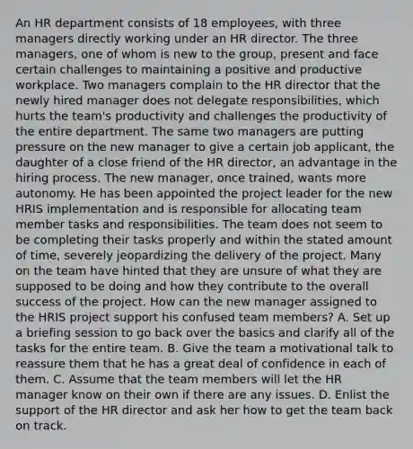 An HR department consists of 18 employees, with three managers directly working under an HR director. The three managers, one of whom is new to the group, present and face certain challenges to maintaining a positive and productive workplace. Two managers complain to the HR director that the newly hired manager does not delegate responsibilities, which hurts the team's productivity and challenges the productivity of the entire department. The same two managers are putting pressure on the new manager to give a certain job applicant, the daughter of a close friend of the HR director, an advantage in the hiring process. The new manager, once trained, wants more autonomy. He has been appointed the project leader for the new HRIS implementation and is responsible for allocating team member tasks and responsibilities. The team does not seem to be completing their tasks properly and within the stated amount of time, severely jeopardizing the delivery of the project. Many on the team have hinted that they are unsure of what they are supposed to be doing and how they contribute to the overall success of the project. How can the new manager assigned to the HRIS project support his confused team members? A. Set up a briefing session to go back over the basics and clarify all of the tasks for the entire team. B. Give the team a motivational talk to reassure them that he has a great deal of confidence in each of them. C. Assume that the team members will let the HR manager know on their own if there are any issues. D. Enlist the support of the HR director and ask her how to get the team back on track.