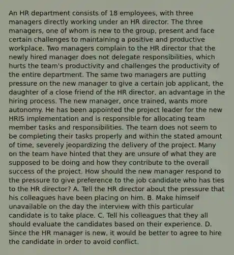 An HR department consists of 18 employees, with three managers directly working under an HR director. The three managers, one of whom is new to the group, present and face certain challenges to maintaining a positive and productive workplace. Two managers complain to the HR director that the newly hired manager does not delegate responsibilities, which hurts the team's productivity and challenges the productivity of the entire department. The same two managers are putting pressure on the new manager to give a certain job applicant, the daughter of a close friend of the HR director, an advantage in the hiring process. The new manager, once trained, wants more autonomy. He has been appointed the project leader for the new HRIS implementation and is responsible for allocating team member tasks and responsibilities. The team does not seem to be completing their tasks properly and within the stated amount of time, severely jeopardizing the delivery of the project. Many on the team have hinted that they are unsure of what they are supposed to be doing and how they contribute to the overall success of the project. How should the new manager respond to the pressure to give preference to the job candidate who has ties to the HR director? A. Tell the HR director about the pressure that his colleagues have been placing on him. B. Make himself unavailable on the day the interview with this particular candidate is to take place. C. Tell his colleagues that they all should evaluate the candidates based on their experience. D. Since the HR manager is new, it would be better to agree to hire the candidate in order to avoid conflict.