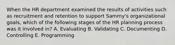 When the HR department examined the results of activities such as recruitment and retention to support Sammy's organizational goals, which of the following stages of the HR planning process was it involved in? A. Evaluating B. Validating C. Documenting D. Controlling E. Programming