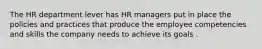 The HR department lever has HR managers put in place the policies and practices that produce the employee competencies and skills the company needs to achieve its goals .