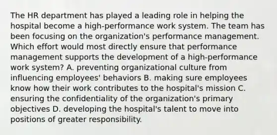 The HR department has played a leading role in helping the hospital become a high-performance work system. The team has been focusing on the organization's performance management. Which effort would most directly ensure that performance management supports the development of a high-performance work system? A. preventing organizational culture from influencing employees' behaviors B. making sure employees know how their work contributes to the hospital's mission C. ensuring the confidentiality of the organization's primary objectives D. developing the hospital's talent to move into positions of greater responsibility.