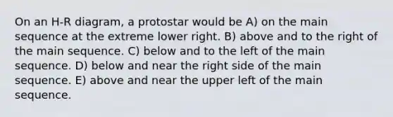 On an H-R diagram, a protostar would be A) on the main sequence at the extreme lower right. B) above and to the right of the main sequence. C) below and to the left of the main sequence. D) below and near the right side of the main sequence. E) above and near the upper left of the main sequence.